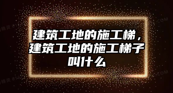 建筑工地的施工梯，建筑工地的施工梯子叫什么