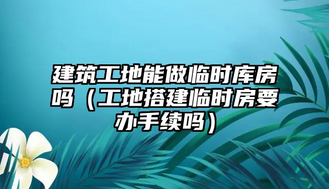 建筑工地能做臨時(shí)庫(kù)房嗎（工地搭建臨時(shí)房要辦手續(xù)嗎）