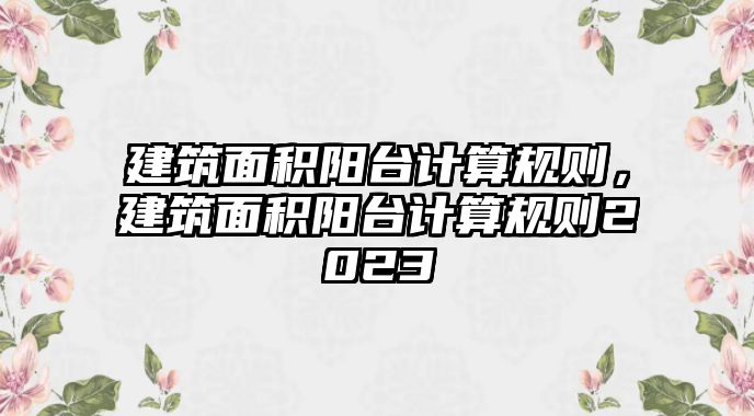 建筑面積陽臺計算規(guī)則，建筑面積陽臺計算規(guī)則2023