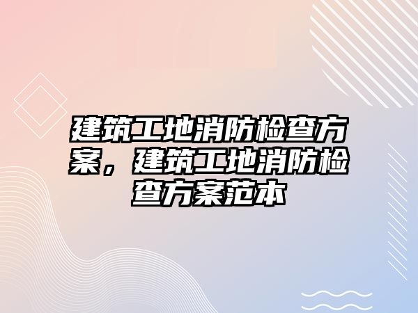 建筑工地消防檢查方案，建筑工地消防檢查方案范本