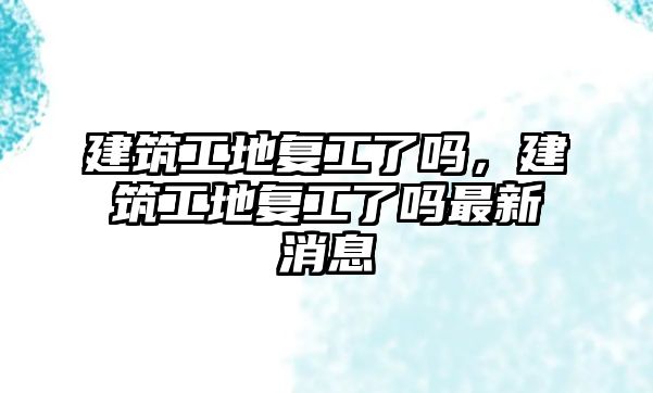 建筑工地復工了嗎，建筑工地復工了嗎最新消息