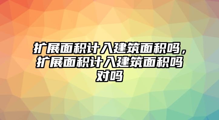 擴(kuò)展面積計(jì)入建筑面積嗎，擴(kuò)展面積計(jì)入建筑面積嗎對嗎