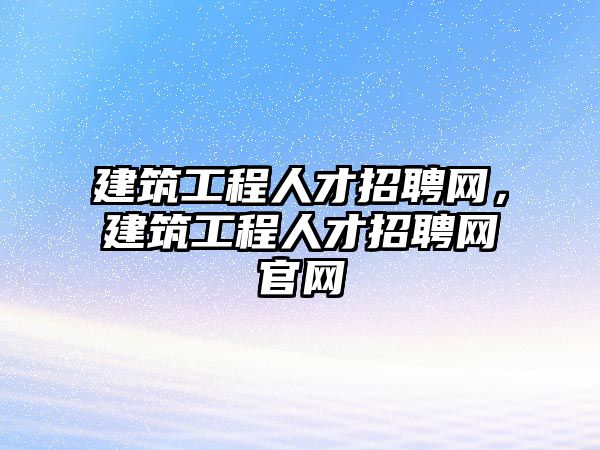 建筑工程人才招聘網(wǎng)，建筑工程人才招聘網(wǎng)官網(wǎng)