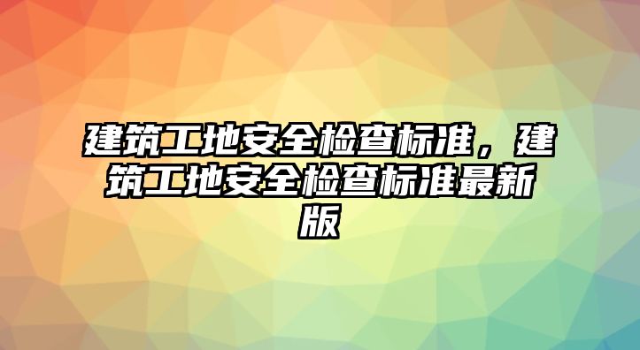 建筑工地安全檢查標準，建筑工地安全檢查標準最新版