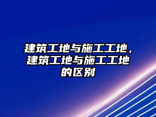 建筑工地與施工工地，建筑工地與施工工地的區(qū)別