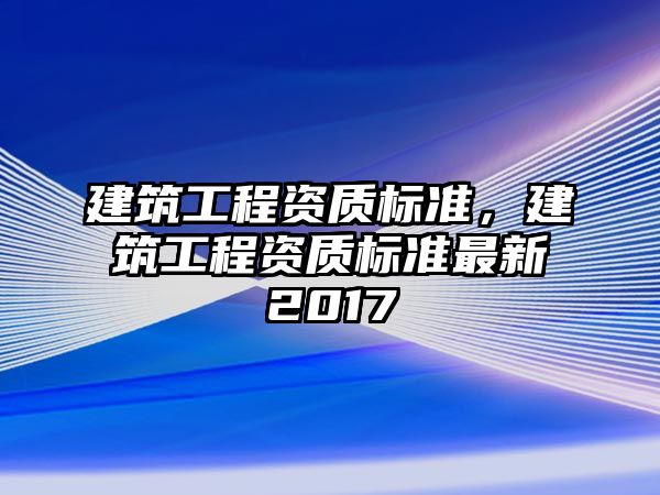 建筑工程資質(zhì)標(biāo)準(zhǔn)，建筑工程資質(zhì)標(biāo)準(zhǔn)最新2017