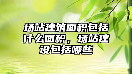 場站建筑面積包括什么面積，場站建設(shè)包括哪些