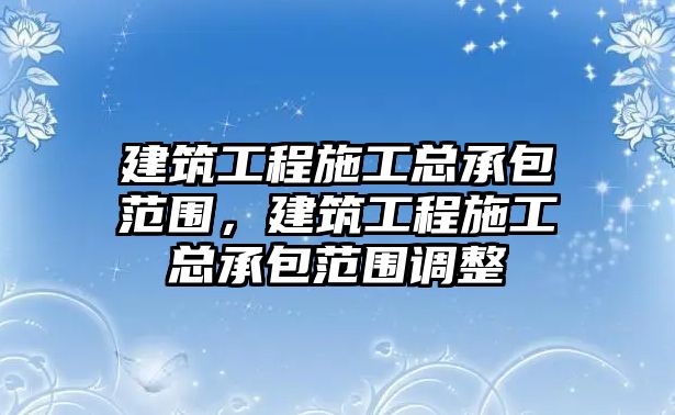 建筑工程施工總承包范圍，建筑工程施工總承包范圍調(diào)整