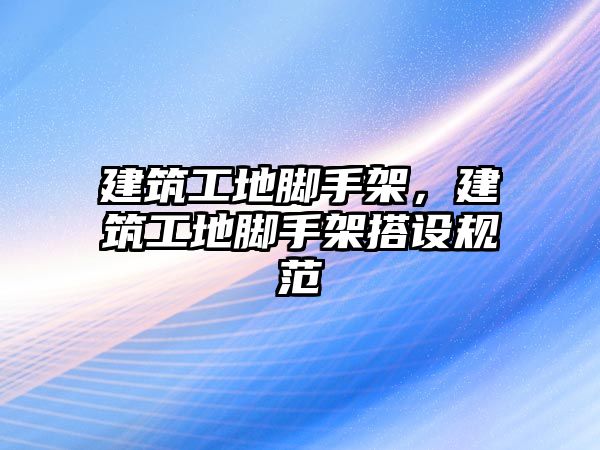 建筑工地腳手架，建筑工地腳手架搭設規(guī)范