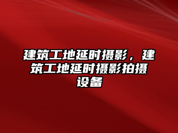 建筑工地延時攝影，建筑工地延時攝影拍攝設(shè)備