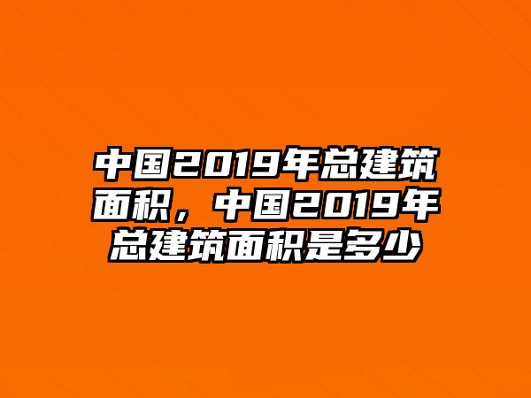 中國2019年總建筑面積，中國2019年總建筑面積是多少