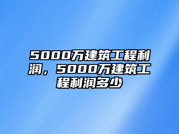 5000萬建筑工程利潤(rùn)，5000萬建筑工程利潤(rùn)多少