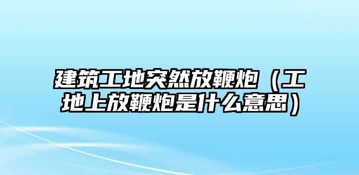 建筑工地突然放鞭炮（工地上放鞭炮是什么意思）