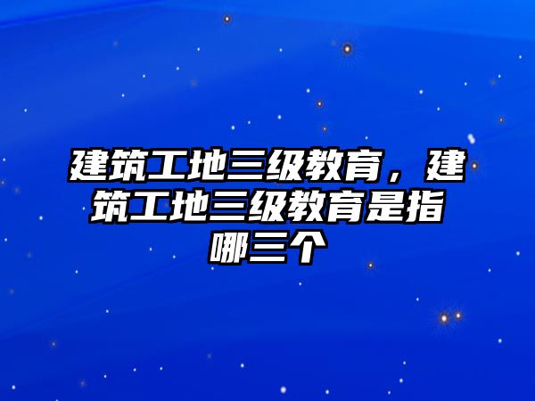 建筑工地三級(jí)教育，建筑工地三級(jí)教育是指哪三個(gè)