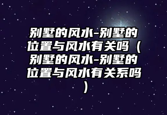 別墅的風(fēng)水-別墅的位置與風(fēng)水有關(guān)嗎（別墅的風(fēng)水-別墅的位置與風(fēng)水有關(guān)系嗎）