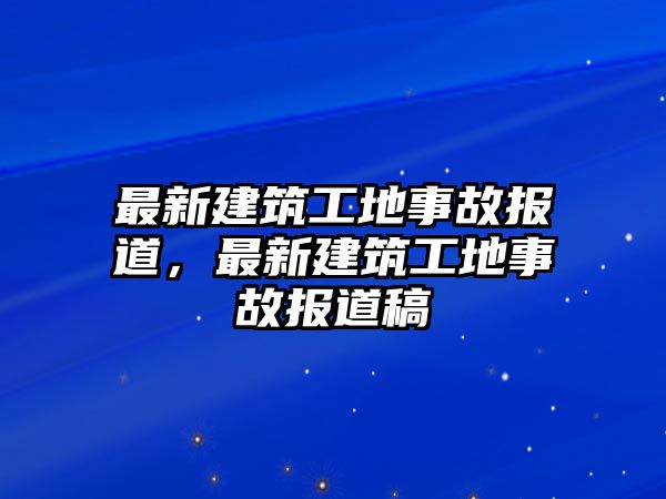 最新建筑工地事故報(bào)道，最新建筑工地事故報(bào)道稿