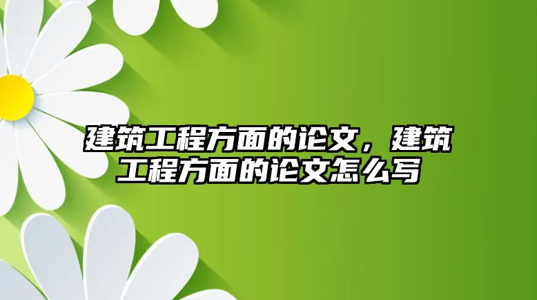 建筑工程方面的論文，建筑工程方面的論文怎么寫