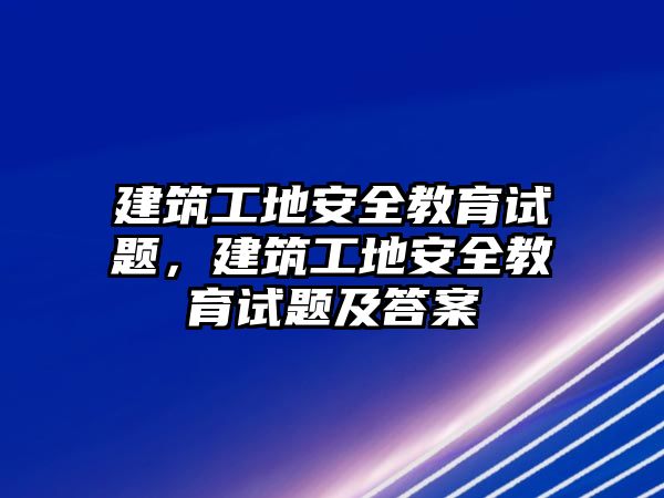 建筑工地安全教育試題，建筑工地安全教育試題及答案