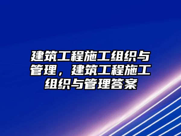 建筑工程施工組織與管理，建筑工程施工組織與管理答案