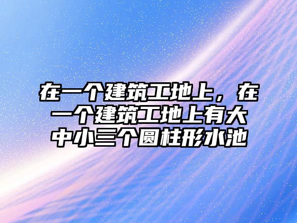 在一個建筑工地上，在一個建筑工地上有大中小三個圓柱形水池