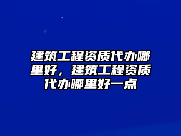 建筑工程資質(zhì)代辦哪里好，建筑工程資質(zhì)代辦哪里好一點