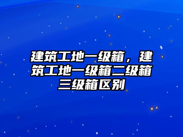 建筑工地一級(jí)箱，建筑工地一級(jí)箱二級(jí)箱三級(jí)箱區(qū)別