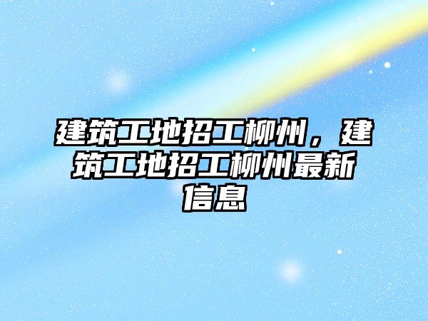 建筑工地招工柳州，建筑工地招工柳州最新信息