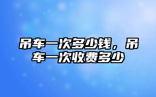 吊車一次多少錢，吊車一次收費多少