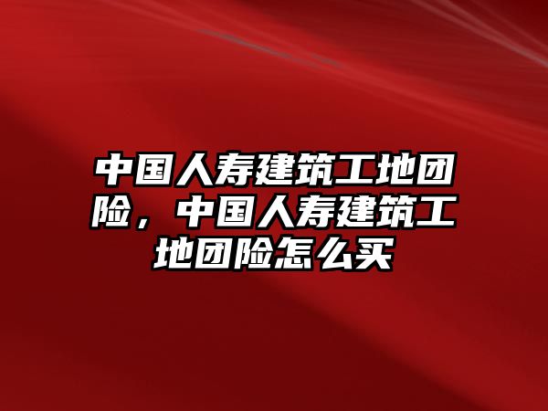 中國人壽建筑工地團險，中國人壽建筑工地團險怎么買