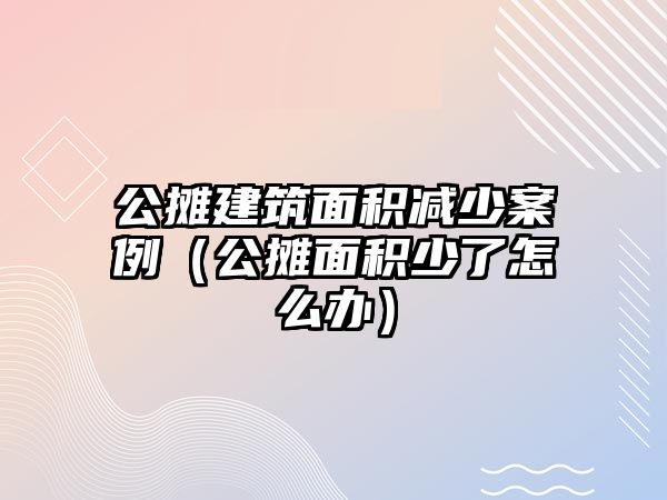 公攤建筑面積減少案例（公攤面積少了怎么辦）