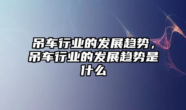 吊車行業(yè)的發(fā)展趨勢，吊車行業(yè)的發(fā)展趨勢是什么