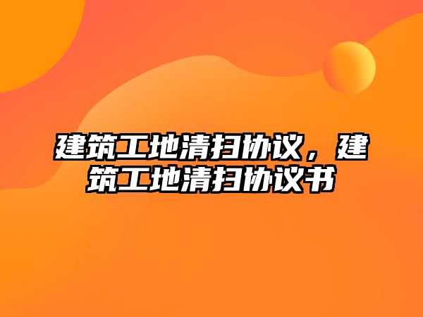 建筑工地清掃協(xié)議，建筑工地清掃協(xié)議書