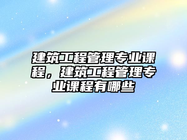 建筑工程管理專業(yè)課程，建筑工程管理專業(yè)課程有哪些