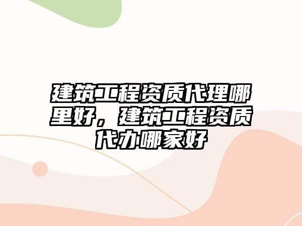 建筑工程資質(zhì)代理哪里好，建筑工程資質(zhì)代辦哪家好