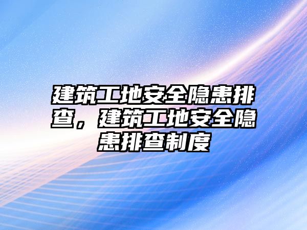 建筑工地安全隱患排查，建筑工地安全隱患排查制度