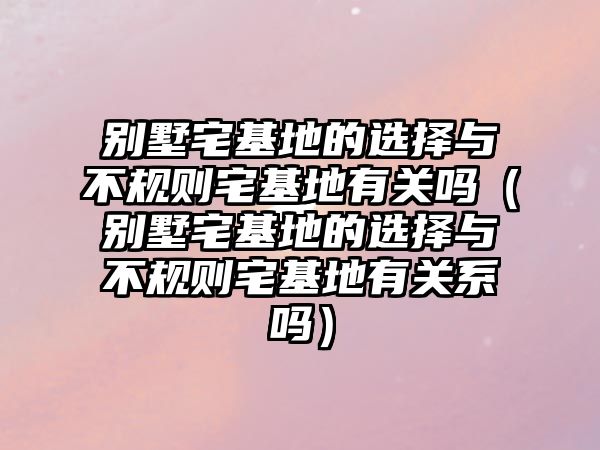 別墅宅基地的選擇與不規(guī)則宅基地有關(guān)嗎（別墅宅基地的選擇與不規(guī)則宅基地有關(guān)系嗎）