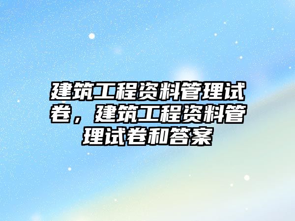 建筑工程資料管理試卷，建筑工程資料管理試卷和答案