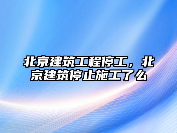 北京建筑工程停工，北京建筑停止施工了么