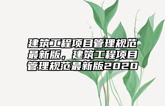 建筑工程項目管理規(guī)范最新版，建筑工程項目管理規(guī)范最新版2020