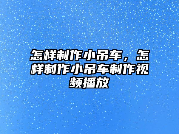 怎樣制作小吊車，怎樣制作小吊車制作視頻播放