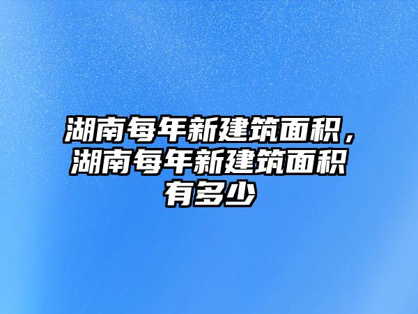 湖南每年新建筑面積，湖南每年新建筑面積有多少