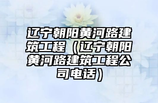 遼寧朝陽黃河路建筑工程（遼寧朝陽黃河路建筑工程公司電話）