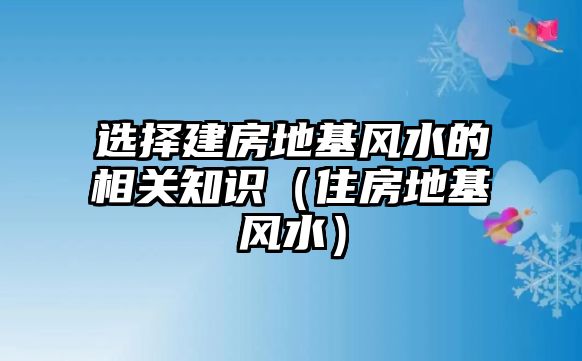 選擇建房地基風水的相關(guān)知識（住房地基風水）