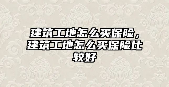 建筑工地怎么買保險，建筑工地怎么買保險比較好