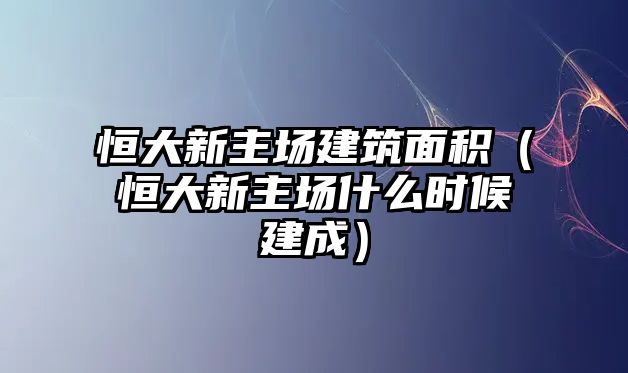 恒大新主場建筑面積（恒大新主場什么時候建成）