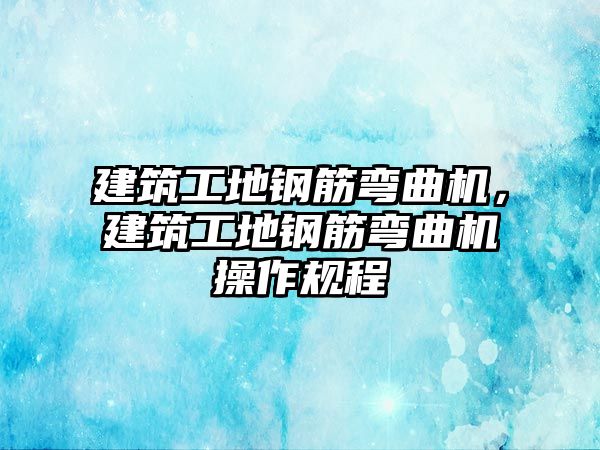 建筑工地鋼筋彎曲機，建筑工地鋼筋彎曲機操作規(guī)程