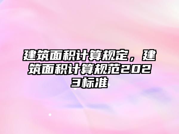 建筑面積計算規(guī)定，建筑面積計算規(guī)范2023標(biāo)準(zhǔn)