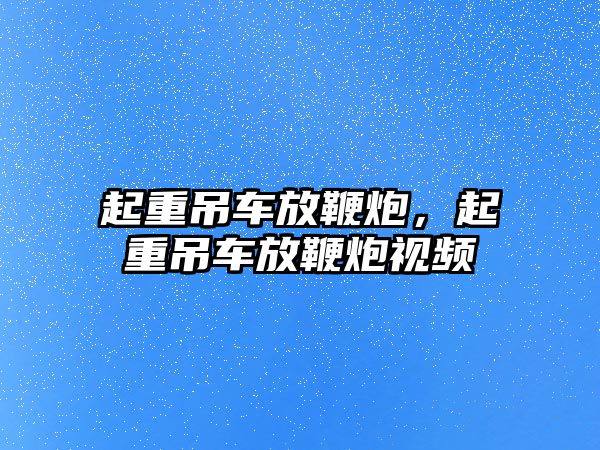 起重吊車放鞭炮，起重吊車放鞭炮視頻