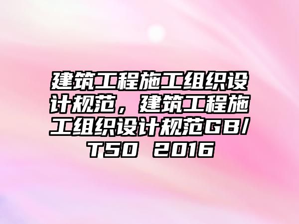 建筑工程施工組織設(shè)計(jì)規(guī)范，建筑工程施工組織設(shè)計(jì)規(guī)范GB/T50 2016