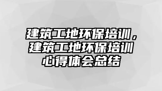 建筑工地環(huán)保培訓，建筑工地環(huán)保培訓心得體會總結